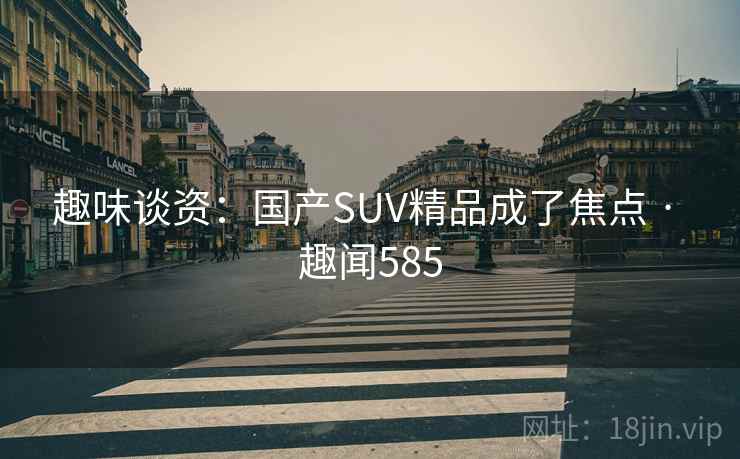 趣味谈资:国产SUV精品成了焦点 · 趣闻585 趣味谈资:国产SUV精品成了焦点 · 趣闻585