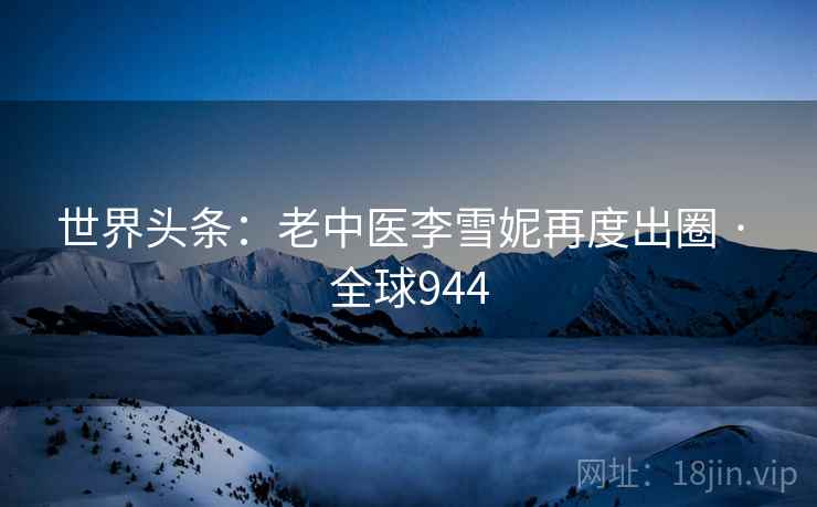 世界头条:老中医李雪妮再度出圈 · 全球944 世界头条:老中医李雪妮再度出圈 · 全球944