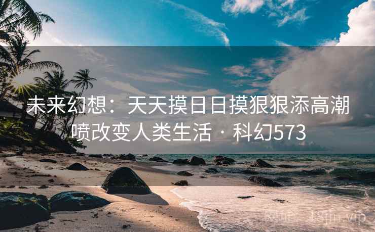 未来幻想:天天摸日日摸狠狠添高潮喷改变人类生活 · 科幻573 未来幻想:天天摸日日摸狠狠添高潮喷改变人类生活 · 科幻573
